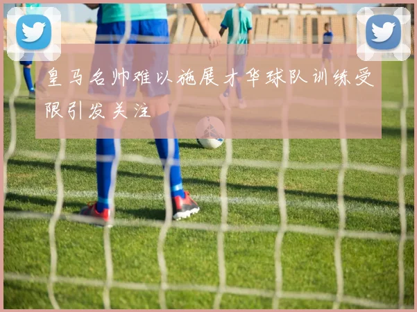 皇马名帅难以施展才华球队训练受限引发关注