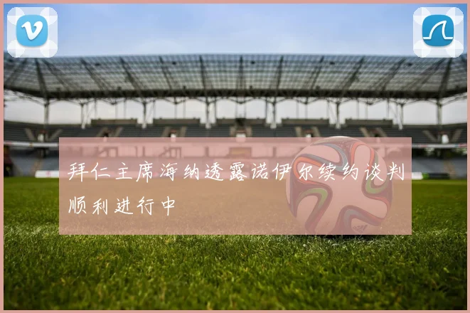 拜仁主席海纳透露诺伊尔续约谈判顺利进行中