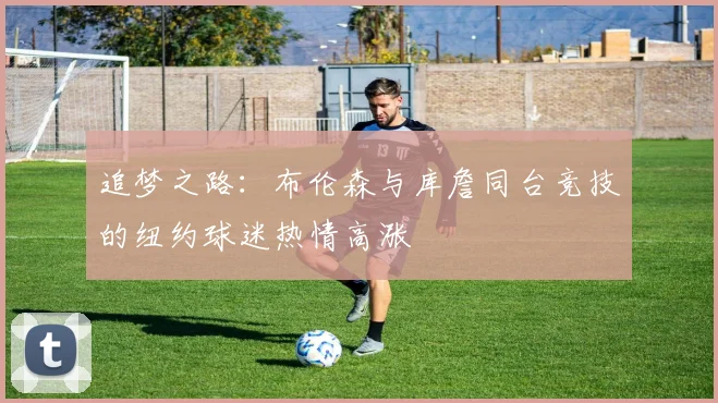 追梦之路：布伦森与库詹同台竞技的纽约球迷热情高涨