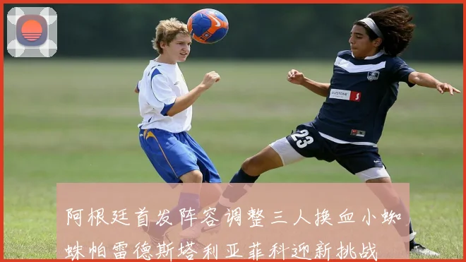 阿根廷首发阵容调整三人换血小蜘蛛帕雷德斯塔利亚菲科迎新挑战