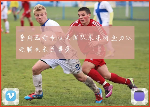 普利西奇专注美国队未来将全力以赴解决米兰事务
