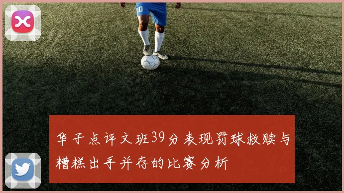 华子点评文班39分表现罚球救赎与糟糕出手并存的比赛分析