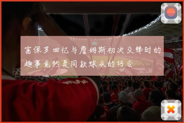 富保罗回忆与詹姆斯初次交锋时的趣事竟然是同款球衣的巧合