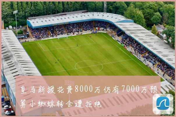 皇马新援花费8000万仍有7000万预算小蜘蛛转会遭拒绝