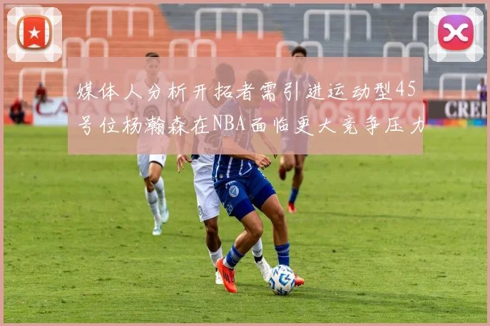媒体人分析开拓者需引进运动型45号位杨瀚森在NBA面临更大竞争压力