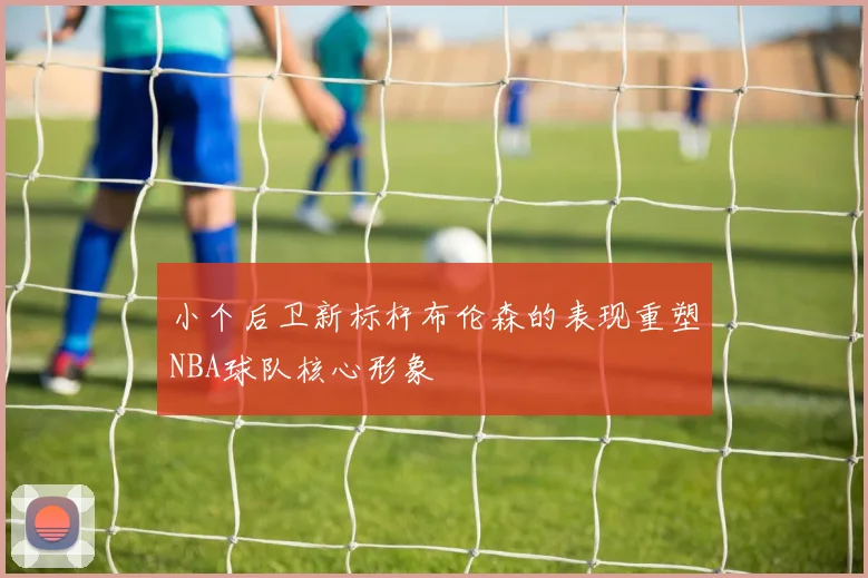 小个后卫新标杆布伦森的表现重塑NBA球队核心形象