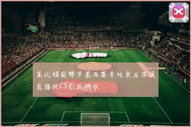 莱比锡前锋罗慕洛赛季结束后深夜直播玩CS引发热议