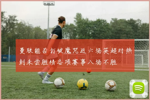 曼联能否打破魔咒近六场英超对热刺未尝胜绩各项赛事八场不胜