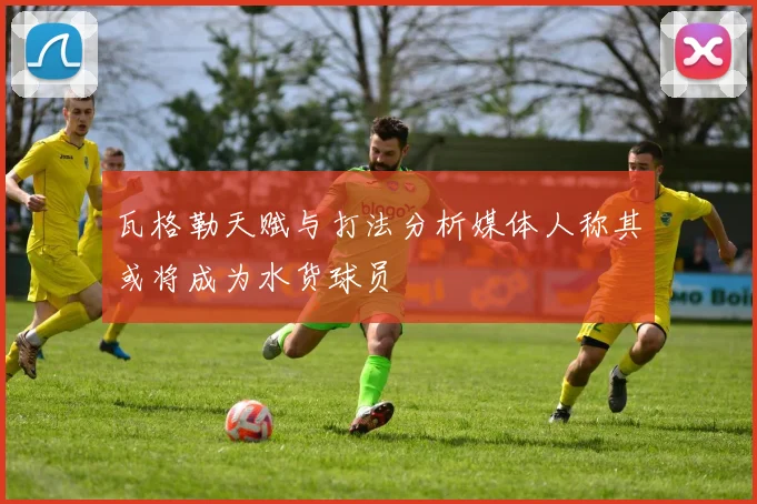 瓦格勒天赋与打法分析媒体人称其或将成为水货球员