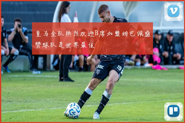 皇马全队热烈欢迎B席加盟姆巴佩盛赞球队是世界最佳
