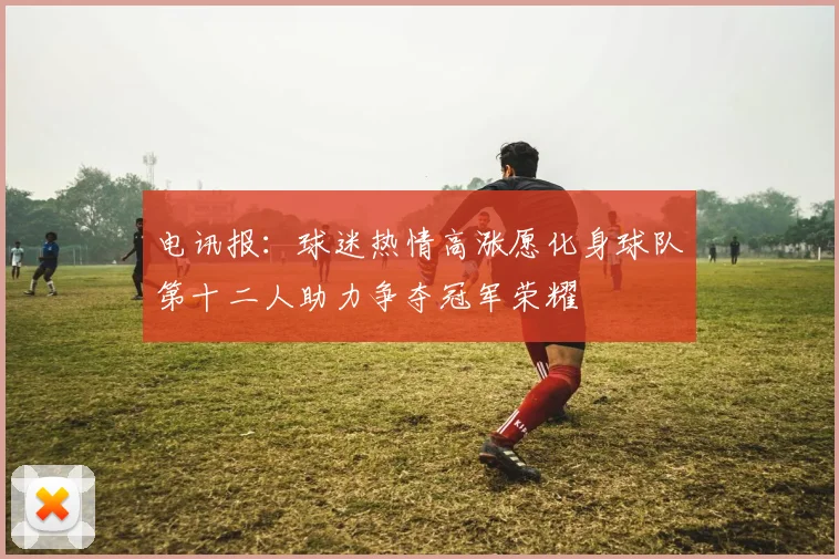 电讯报：球迷热情高涨愿化身球队第十二人助力争夺冠军荣耀
